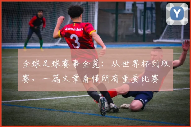 全球足球赛事全览:从世界杯到联赛,一篇文章看懂所有重要比赛