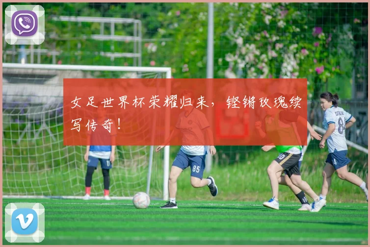 女足世界杯荣耀归来,铿锵玫瑰续写传奇!