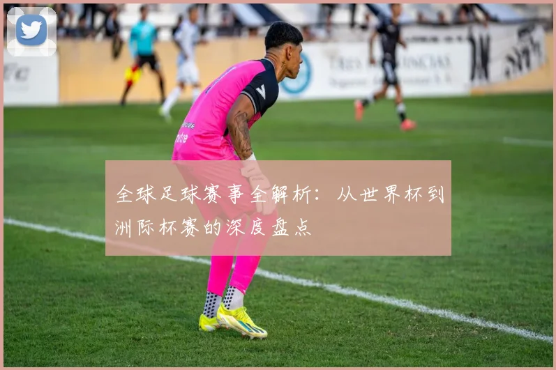 全球足球赛事全解析：从世界杯到洲际杯赛的深度盘点