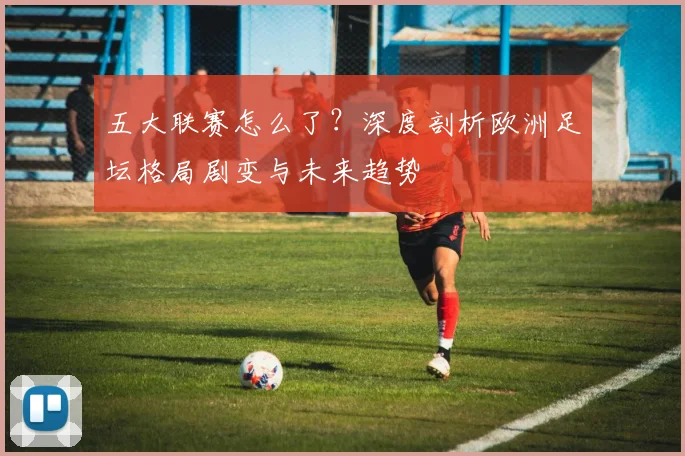 五大联赛怎么了?深度剖析欧洲足坛格局剧变与未来趋势