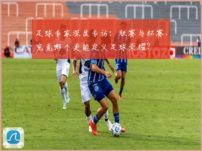 足球专家深度专访:联赛与杯赛,究竟哪个更能定义足球荣耀?